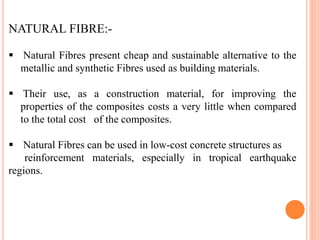 NATURAL FIBRE:-
 Natural Fibres present cheap and sustainable alternative to the
metallic and synthetic Fibres used as building materials.
 Their use, as a construction material, for improving the
properties of the composites costs a very little when compared
to the total cost of the composites.
 Natural Fibres can be used in low-cost concrete structures as
reinforcement materials, especially in tropical earthquake
regions.
 