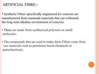 ARTIFICIAL FIBRE:-
• Synthetic Fibres specifically engineered for concrete are
manufactured from manmade materials that can withstand
the long term alkaline environment of concrete.
• These are made from synthesized polymers or small
molecules.
• The compounds that are used to make these Fibres come from
raw materials such as petroleum based chemicals or
petrochemicals.
 