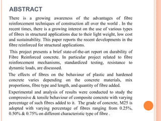 There is a growing awareness of the advantages of fibre
reinforcement techniques of construction all over the world . In the
recent times, there is a growing interest on the use of various types
of fibres in structural applications due to their light weight, low cost
and sustainability. This paper reports the recent developments in the
fibre reinforced for structural applications.
This project presents a brief state-of-the-art report on durability of
Fibre Reinforced concrete. In particular project related to fibre
reinforcement mechanisms, standardized testing, resistance to
dynamic loads, are discussed.
The effects of fibres on the behaviour of plastic and hardened
concrete varies depending on the concrete materials, mix
proportions, fibre type and length, and quantity of fibre added.
Experimental and analysis of results were conducted to study the
compressive & tensile behaviour of composite concrete with varying
percentage of such fibres added to it. The grade of concrete, M25 is
adopted with varying percentage of fibres ranging from 0.25%,
0.50% & 0.75% on different characteristic type of fibre .
ABSTRACT
 