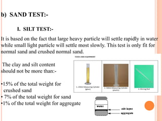 b) SAND TEST:-
I. SILT TEST:-
It is based on the fact that large heavy particle will settle rapidly in water
while small light particle will settle most slowly. This test is only fit for
normal sand and crushed normal sand.
The clay and silt content
should not be more than:-
•15% of the total weight for
crushed sand
• 7% of the total weight for sand
•1% of the total weight for aggregate
 