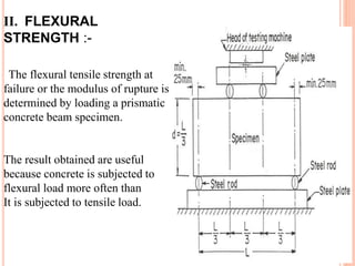 II. FLEXURAL
STRENGTH :-
The flexural tensile strength at
failure or the modulus of rupture is
determined by loading a prismatic
concrete beam specimen.
The result obtained are useful
because concrete is subjected to
flexural load more often than
It is subjected to tensile load.
 