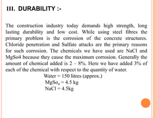 III. DURABILITY :-
The construction industry today demands high strength, long
lasting durability and low cost. While using steel fibres the
primary problem is the corrosion of the concrete structures.
Chloride penetration and Sulfate attacks are the primary reasons
for such corrosion. The chemicals we have used are NaCl and
MgSo4 because they cause the maximum corrosion. Generally the
amount of chemical added is 2 – 8%. Here we have added 3% of
each of the chemical with respect to the quantity of water.
Water = 150 litres (approx.)
MgSo4 = 4.5 kg
NaCl = 4.5kg
 