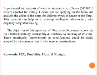 Experimental and analysis of result on standard size of beam (50*10*10
cm)are adopted for testing. Flexure test are applying on the beam and
analysis the effect of the beam for different types of nature of the fibre .
This material can help us to develop intelligent infrastructure with
elegantly integrated sensing.
The objectives of this report use of fibre as reinforcement in concrete
for a better Durability, workability & resistance to cracking of structure.
These sustainable improvements or modifications could be easily
adopted by the common man in their regular constructions.
Keywords: FRC, Durability, Flexural Strength.
 