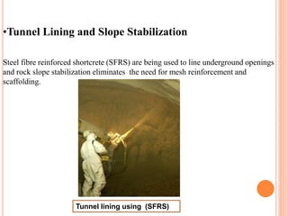 •Tunnel Lining and Slope Stabilization
Steel fibre reinforced shortcrete (SFRS) are being used to line underground openings
and rock slope stabilization eliminates the need for mesh reinforcement and
scaffolding.
Tunnel lining using (SFRS)
 