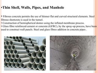 •Thin Shell, Walls, Pipes, and Manhole
• Fibrous concrete permits the use of thinner flat and curved structural elements. Steel
fibrous shortcrete is used in the tunnel.
• Construction of hemispherical domes using the inflated membrane process.
• Glass fibre reinforced cement or concrete (GFRC), by the spray-up process, have been
used to construct wall panels. Steel and glass fibres addition in concrete pipes .
 