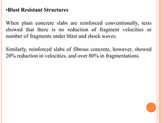 •Blast Resistant Structures
When plain concrete slabs are reinforced conventionally, tests
showed that there is no reduction of fragment velocities or
number of fragments under blast and shock waves.
Similarly, reinforced slabs of fibrous concrete, however, showed
20% reduction in velocities, and over 80% in fragmentations.
 