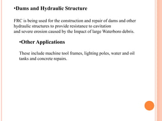 •Other Applications
These include machine tool frames, lighting poles, water and oil
tanks and concrete repairs.
•Dams and Hydraulic Structure
FRC is being used for the construction and repair of dams and other
hydraulic structures to provide resistance to cavitation
and severe erosion caused by the Impact of large Waterboro debris.
 