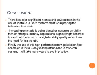 CONCLUSION:
 There has been significant interest and development in the
use of continuous Fibre reinforcement for improving the
behavior of concrete.
 Increasing emphasis is being placed on concrete durability
than its strength. In many applications, high strength concrete
is used only because of its high durability quality rather than
the need for its strength.
 Finally the use of this high performance new generation fiber
concretes in India is only in laboratories and in research
centers. It will take many years to see in practice.
 
