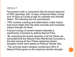 RESULT
The present work is concerned with the tensile behavior
of FRC specimen with 14 days of Normal Water Curing
and 14 days of Curing of age for sulphate and chloride
attack. The following can be summarized:
 FRC controls cracking and deformation under impact
load much better than the plain concrete and increased
impact strength 25 times.
 Fracture energy of cement based materials is
significantly increased by adding Natural Fibre.
 By comparing the tensile stresses of all the Fibres we
concluded that the Natural Fibre Reinforced Concrete is
the best among all four Fibres categories (beam
samples) which were tested on Flexural Tensile Test.
 The concrete beam samples containing 0.50% of
Natural Fibres gives us the maximum tensile strength.
 