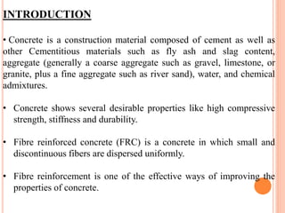INTRODUCTION
• Concrete is a construction material composed of cement as well as
other Cementitious materials such as fly ash and slag content,
aggregate (generally a coarse aggregate such as gravel, limestone, or
granite, plus a fine aggregate such as river sand), water, and chemical
admixtures.
• Concrete shows several desirable properties like high compressive
strength, stiffness and durability.
• Fibre reinforced concrete (FRC) is a concrete in which small and
discontinuous fibers are dispersed uniformly.
• Fibre reinforcement is one of the effective ways of improving the
properties of concrete.
 