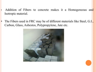 • Addition of Fibers to concrete makes it a Homogeneous and
Isotropic material.
• The Fibers used in FRC may be of different materials like Steel, G.I.,
Carbon, Glass, Asbestos, Polypropylene, Jute etc.
PHOTO
 