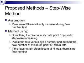 Proposed Methods – Step-Wise
Method
 Assumption:
 Permanent Strain will only increase during flow
number test
 Method using:
 Smoothing the discontinuity data point to provide
step-wise increasing.
 Plot strain rate versus cycle number and defined the
flow number at minimum point of strain rate.
 If the lower strain slope locate at N max, there is no
flow number
 