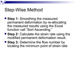 Step-Wise Method
 Step 1: Smoothing the measured
permanent deformation by re-allocating
the measured results using the Excel
function call “Sort Ascending.”
 Step 2: Calculate the strain rate using the
modified permanent deformation result.
 Step 3: Determine the flow number by
locating the minimum point of strain rate
 