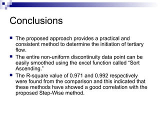 Conclusions
 The proposed approach provides a practical and
consistent method to determine the initiation of tertiary
flow.
 The entire non-uniform discontinuity data point can be
easily smoothed using the excel function called “Sort
Ascending.”
 The R-square value of 0.971 and 0.992 respectively
were found from the comparison and this indicated that
these methods have showed a good correlation with the
proposed Step-Wise method.
 
