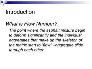 Introduction
What is Flow Number?
The point where the asphalt mixture begin
to deform significantly and the individual
aggregates that make up the skeleton of
the matrix start to “flow” –aggregate slide
through each other
 