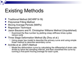 Existing Methods
 Traditional Method (NCHRP 9-19)
 Polynomial Fitting Method
 Moving Average Periods (MAPs)
 Regression Technique
 Jason Bausano and R. Christopher Williams Method (Unpublished)
 Examined the flow number by plotting creep stiffness times cycles
versus cycle
 Three Stage Deformation Method (By Zhou et al.)
 Using power law model to describe the primary curve and using simple
linear method to describe secondary curve.
 Archilla et al. (2007) Method
 Model the deformation curve by calculating the differential of strain rate
divide by twice the sampling interval, and then smoothed the curve by
running a five-point moving average for each cycle.
 