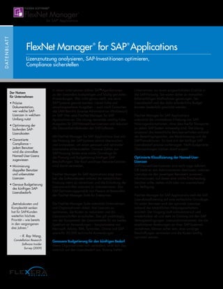 In vielen Unternehmen zählen SAP®
-Applikationen
zu den besonders kostspieligen und häufig genutzten
Anwendungen. Wer nicht genau weiß, wie seine
SAP-Systeme genutzt werden, riskiert hohe und
unvorhergesehene Ausgaben – auch nach Einreichen
des LAW-Berichts (License Administration Workbench)
an SAP. Hier setzt FlexNet Manager for SAP
Applications an: Die Lösung vermeidet unnötig hohe
Ausgaben für SAP-Named-User-Lizenzen und reduziert
die Gesamtbetriebskosten der SAP-Software.
Mit FlexNet Manager for SAP Applications lässt sich
die Nutzung der SAP-Systeme zentral überwachen
und analysieren, um einen genauen und optimalen
Lizenzstatus sicherzustellen. Genaue Zahlen zur
SAP-Nutzung bilden eine solide Grundlage für
die Planung und Budgetierung künftiger SAP-
Beschaffungen. Der Kauf unnötiger Benutzerlizenzen
wird damit vermieden.
FlexNet Manager for SAP Applications trägt dazu
bei, die Softwarekosten anhand der tatsächlichen
Nutzung intern zu verrechnen und die Einhaltung der
Lizenzvorschriften jederzeit zu dokumentieren. Das
SAP-Optimierungsprodukt von Flexera ist Bestandteil
der FlexNet Manager Suite for Enterprises.
Die FlexNet Manager Suite unterstützt Unternehmen
und Organisationen dabei, ihre Lizenzen zu
optimieren, die Kosten zu reduzieren und die
Lizenzvorschriften einzuhalten. Das gilt unabhängig
von der Komplexität der Lizenzmodelle für ein breites
Spektrum an Anwendungen – beispielsweise von
Microsoft, Adobe, IBM, Symantec, Oracle und SAP –
sowie für 20.000 technische Anwendungen.
Genauere Budgetierung für den künftigen Bedarf
Wenn Organisationen sich verändern, wirkt sich das
natürlich auf den Lizenzbedarf aus. Bislang hatten
Unternehmen nur einen eingeschränkten Einblick in
die SAP-Nutzung. Sie waren daher zu manuellen,
fehleranfälligen Maßnahmen gezwungen. Der
Lizenzbedarf und das dafür erforderliche Budget
konnten bestenfalls geschätzt werden.
FlexNet Manager for SAP Applications
unterstützt die unmittelbare Erhebung von SAP-
Nutzungsinformationen, ohne dass hierfür Transporte
zu jedem SAP-System notwendig sind. Die Lösung
analysiert das tatsächliche Benutzerverhalten anhand
der Berechtigungsrollen, der Modulnutzung und der
SAP-Transaktionen. So lässt sich der künftige SAP-
Lizenzbedarf präzise vorhersagen. Nicht budgetierte
Überraschungen bleiben damit erspart.
Optimierte Klassifizierung der Named-User-
Lizenzen
SAP-Named-User-Lizenzen sind recht vage definiert.
Oft bleibt es den Administratoren überlassen, welchen
Lizenztyp sie den jeweiligen Benutzern zuweisen.
Informationen, auf denen eine solche Entscheidung
beruhen sollte, stehen nicht oder nur unzureichend
zur Verfügung.
FlexNet Manager for SAP Applications stellt die SAP-
Lizenzklassifizierung auf eine verlässliche Grundlage:
Für jeden Benutzer wird der optimale Lizenztyp
anhand des tatsächlichen Nutzungsverhaltens
ermittelt. Der Vorgang läuft vollautomatisch und
wiederholbar ab und steht im Einklang mit den SAP-
Vertragsbedingungen. Lizenzadministratoren, die die
empfohlenen Änderungen an ihren SAP-Systemen
vornehmen, können sicher sein, dass unnötige
Beschaffungen vermieden und die Kosten künftig
optimiert werden.
DATENBLATT
FlexNet Manager®
for SAP®
Applications
Lizenznutzung analysieren, SAP-Investitionen optimieren,
Compliance sicherstellen
Der Nutzen
für Unternehmen
• Präzise
Dokumentation,
wer welche SAP-
Lizenzen in welchem
Umfang nutzt
• Optimierung der
laufenden SAP-
Lizenzkosten
• Garantierte
Compliance –
jedem Benutzer
wird die sinnvollste
Named-User-Lizenz
zugewiesen
• Minimierung
doppelter Benutzer
und unbenutzter
Lizenzen
• Genaue Budgetierung
des künftigen SAP-
Lizenzbedarfs
„Betriebskosten und
Komplexität senken
hat für SAP-Kunden
weiterhin höchste
Priorität – wie bereits
in den vergangenen
drei Jahren.“
– R. Ray Wang,
Constellation Research
Software Insider
Survey (2009)
 