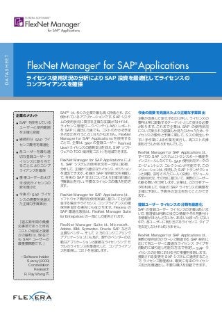 SAP®
は、多くの企業で最も高く評価され、広く
使われているアプリケーションです。SAP システ
ムの使用状況に関する正確な知識がなければ、
ライセンス管理ワークベンチ（LAW）レポート
を SAP に提出した後でも、コストのかかる予定
外の支出を行うことになりかねません。FlexNet
Manager for SAP Applications を使用する
ことで、企業は、SAP の登録ユーザー（Named
User）ライセンスの過剰支出を抑え、SAP ソフト
ウェアの TCO（総所有コスト）を削減できます。
FlexNet Manager for SAP Applications によ
り、SAP システムの使用状況を一元的に監視、
分析して、正確かつ適切なライセンス ポジション
を達成できます。社員の SAP 使用状況を把握し
て、将来の SAP 支出についてより正確な計画と
予算算出を行い、不要なライセンスの購入を防ぎ
ます。
FlexNet Manager for SAP Applications は、
ソフトウェア費用を使用実績に基づいて社内課
金する場合やライセンス コンプライアンスの確
保を実証する場合にも役立ちます。Flexera の
SAP 最適化製品は、FlexNet Manager Suite
for Enterprises の一部として提供されます。
FlexNet Manager Suite は、Microsoft、
Adobe、IBM、Symantec、Oracle、SAP などの
主要なベンダー、そして 2 万のエンジニアリング
アプリケーションにも及ぶ、数千のベンダーの広
範なアプリケーションと複雑なライセンシング モ
デルのライセンスを最適化して、コンプライアン
スを確保し、コストを削減します。
今後の需要を見据えたより正確な予算算出
企業が成長して変化するのに伴い、ライセンスの
要件は常に変動するターゲットとして捉える必要
があります。これまで企業は、SAP の使用状況
について限られた認識しか持たなかったため、ラ
イセンスの要件と予算に関して、ミスの発生しや
すい手作業による作業を実行し、高コストの推
測を行うしかありませんでした。
FlexNet Manager for SAP Applications は、
すべての SAP システムにトランスポート機能を
インストールしなくても、SAP 使用状況データの
エージェントレス コレクションが可能です。この
ソリューションは、使用した SAP トランザクショ
ンと期間、許可されたロール（役割）、モジュール
の使用状況、その他に基づいて、実際のユーザー
の振る舞いを分析します。企業は、この分析デー
タを利用して、今後の SAP ライセンスの需要を
正確に予測し、予算外の支出を防ぐことができ
ます。
登録ユーザー ライセンスの分類を最適化
SAP の登録ユーザー ライセンスの定義はあいま
いで、管理者は判断に役立つ情報やそれを裏付け
る情報がほとんどないか、あるいはまったくない
中で、各ユーザーに割り当てるライセンス タイプ
を決定しなければなりません。
FlexNet Manager for SAP Applications は、
実際の使用状況パターンと関連する SAP 契約に
応じて各ユーザーに最適なライセンス タイプを
自動的に繰り返し可能な方法で特定し、SAP ラ
イセンスの分類における当て推量を排除します。
推奨される変更を SAP システムに適用すること
で、ライセンス管理者は、確実に将来のライセン
ス支出を最適化し、不要な購入を回避できます。
DATASHEET
FlexNet Manager®
for SAP®
Applications
ライセンス使用状況の分析により SAP 投資を最適化してライセンスの
コンプライアンスを確保
企業のメリット
• SAP を使用している
ユーザーと使用範囲
を正確に把握
• 継続的な SAP ライ
センス費用を最適化
• 各ユーザーを最も適
切な登録ユーザー ラ
イセンスに割り当て
ることによりコンプ
ライアンスを確保
• 重複ユーザーおよび
未使用ライセンスの
数を最小化
• 今後の SAP ライセ
ンスの需要を見据え
た正確な予算算出
「過去数年間の最優
先事項であった所有
コストの削減と複雑
さの緩和は、現在で
も SAP ユーザーの
最重要課題です。」
– Software Insider
Survey (2009)
Constellation
Research
R. Ray Wang 氏
 