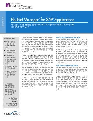 SAP®
애플리케이션은 많은 조직에서 폭넓게 이용되 
면서 높은 가치를 선사하고 있습니다. 필수 라이센스
관리 워크벤치(LAW) 보고서를 SAP에 제출했더라도
SAP 시스템이 사용되는 방식을 정확하게 이해하지
못한다면 조직은 예기치 못한 큰 비용을 지출해야 할
수도 있습니다. FlexNet Manager for SAP Applications
는 기업이 SAP 지명 사용자 라이센스에 대한 과도한
비용 지출을 피하고 SAP 소프트웨어의 총 소유 비용 
을 낮추는 데 기여합니다.
FlexNet Manager for SAP Applications를 도입하면
SAP 시스템 사용을 중앙에서 모니터링 및 분석하여
라이센스가 정확하고 최적화된 상태로 관리되도록 할
수 있습니다. 직원의 SAP 사용 현황을 파악하게 되면
조직은 향후 SAP 비용을 계획하고 예산을 책정해
불필요한 라이센스 구입을 차단할 수 있습니다.
FlexNet Manager for SAP Applications는 기업이 실제
사용량을 바탕으로 소프트웨어 비용을 내부적으로
회수하고 언제든지 라이센스 준수를 입증하는 수단이
되기도 합니다. Flexera의 SAP 최적화 제품은 FlexNet
Manager Suite for Enterprises 솔루션의 일부입니다.
FlexNet Manager Suite를 통해 기업은 라이센스를
최적화하고 규정을 지속적으로 준수하여 Microsoft,
Adobe, IBM, Symantec, Oracle, SAP 등 주요 업체의
애플리케이션과 복잡한 라이센싱 모델을 비롯해
20,000가지 엔지니어링 애플리케이션의 비용을
절감할 수 있습니다.
향후 수요를 정확히 반영한 예산 책정
조직이 성장하고 변화함에 따라 라이센스 요건의 목 
표도 달라집니다. 지금까지 기업은 SAP 사용에 관해
제한적 정보만을 확보함으로써 실수가 잦은 수작업을
수행하고 필요한 라이센스와 예산을 주먹구구식으로
추정할 수 밖에 없었습니다.
FlexNet Manager for SAP Applications는 어느 SAP
시스템에도 전송 기능을 배포하지 않고 SAP 사용 정 
보를 에이전트 없이 수집합니다. 이 솔루션은 사용된
SAP 트랜잭션과 사용된 기간, 인증 역할, 모듈 사용
등의 정보를 근거로 실제 사용자의 동작을 분석 
합니다. 이를 통해 조직은 향후 SAP 라이센스 필요성 
을 정확하게 예측하고 예상치 못한 비용 지출을 막을
수 있습니다.
지명 사용자 라이센스 분류 최적화
SAP 지명 사용자 라이센스 정의는 모호하며, 관리자 
는 때로 사용자에게 도움이 되는 정보를 거의 또는
전혀 알지 못한 채 각 사용자에게 할당해야 하는 라이 
센스 종류를 직접 결정해야 합니다.
FlexNet Manager for SAP Applications는 완전히 자 
동화되고 재현 가능한 방식으로 관련 SAP 계약에 따 
라 실제 사용 패턴을 근거로 각 사용자에게 최적화된
라이센스 종류를 확인하므로 SAP 라이센스 분류에서
추측이 사라집니다. 라이센스 관리자는 SAP 시스템 
에 권장되는 변경 사항을 적용하여 확실히 향후 지출 
을 최적화하고 불필요한 구입이 발생하지 않게 할 수 
있습니다.
데이터시트
FlexNet Manager®
for SAP®
Applications
라이센스 사용 현황을 분석하여 SAP 투자를 최적화하고 지속적으로
라이센스 계약 준수
조직이 얻는 혜택
• SAP를 사용하는
사용자 및 사용
범위를 정확하게
파악
• 지속적 SAP 라이 
센스 비용 최적화
• 각 사용자에게
최적으로 지명된
사용자 라이센스를
할당하여 규정 준수
보장
• 중복 사용자 및 유휴
라이센스 최소화
• 향후 SAP 라이센스
요구 조건에 대한
예산을 정확하게
결정
“소유 비용과
복잡성을 줄이는
문제는 지난 3년
동안 최우선적
목표로서 SAP 고객
사이에서 중요한
관심사였습니다.”
– R. Ray Wang,
Constellation
Research
소프트웨어 종사자
설문조사(2009)
 