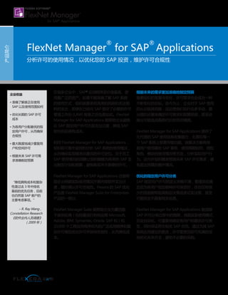 在很多企业中，SAP®
应用程序是价值最高、使
用最广泛的资产。如果不能准确了解 SAP 系统
的使用方式，组织就要承担高昂的风险和无法预
料的支出，即便在已经向 SAP 提交了必要的许可
管理工作台 (LAW) 报表之后也是如此。FlexNet
Manager for SAP Applications 能帮助企业避免
在 SAP 指定用户许可方面支出过度，降低 SAP
软件的总拥有成本。
利用 FlexNet Manager for SAP Applications，
组织即可集中监控和分析 SAP 系统的使用情况，
从而确保实现精准且最优的许可定位。关于员工
SAP 使用情况的洞察让组织能够为将来的 SAP 支
出制定计划和预算，避免购买并不需要的许可。
FlexNet Manager for SAP Applications 还能帮
助企业根据实际使用情况开展内部软件支出计
费，随时确认许可合规性。Flexera 的 SAP 优化
产品是 FlexNet Manager Suite for Enterprises
产品的一部分。
FlexNet Manager Suite 能帮助企业为囊括数
千家供应商（包括最流行的供应商 Microsoft,
Adobe, IBM, Symantec, Oracle, SAP 和）和
20,000 个工程应用程序在内的广泛应用程序和复
杂许可模型优化许可并保持合规性，从而降低成
本。
根据未来的需求更加准确地制定预算
随着组织的发展与变化，许可需求也会成为一种
不断变化的目标。迄今为止，企业对于 SAP 使用
的认识极其有限，这迫使他们执行众多手动、易
出错的步骤来确定许可需求和预算预测，甚至会
做出可能造成高昂代价的凭空猜测。
FlexNet Manager for SAP Applications 提供了
无代理的 SAP 使用信息收集能力，无需在每一
个 SAP 系统上部署传输功能。该解决方案将根
据用户使用哪些 SAP 事务、使用周期如何、授权
角色、模块的使用情况等方面，分析实际用户行
为。这允许组织精准预测未来 SAP 许可需求，避
免超出预算的意外情况。
优化的指定用户许可分类
SAP 指定用户许可的定义含糊不清，管理员在确
定应为各用户指定哪种许可类型时，往往仅有很
少的信息能帮助其制定决策或者证实决策，甚至
可能完全不具备相关信息。
FlexNet Manager for SAP Applications 能消除
SAP 许可分类过程中的猜测，根据实际使用模式
完全自动化、可重复地确定各用户的最优许可类
型，同时保证符合相关 SAP 合同。通过为其 SAP
系统应用建议的更改，许可管理员即可充满自信
地优化未来开支，避免不必要的采购。
产品简介
FlexNet Manager
®
for SAP
®
Applications
分析许可的使用情况，以优化您的 SAP 投资，维护许可合规性
企业收益
• 准确了解谁正在使用
SAP 以及使用范围如何
• 优化长期的 SAP 许可
成本
• 为各用户分配最优的指
定用户许可，从而确保
合规性
• 最大限度地减少重复用
户和空闲许可
• 根据未来 SAP 许可需
求准确制定预算
“降低拥有成本和复杂
性是过去 3 年中排名
靠前的优先任务，目前
也仍然是 SAP 客户的
主要考虑事项。”
– R. Ray Wang，
Constellation Research
《软件业内人员调查》
（2009 年）
 