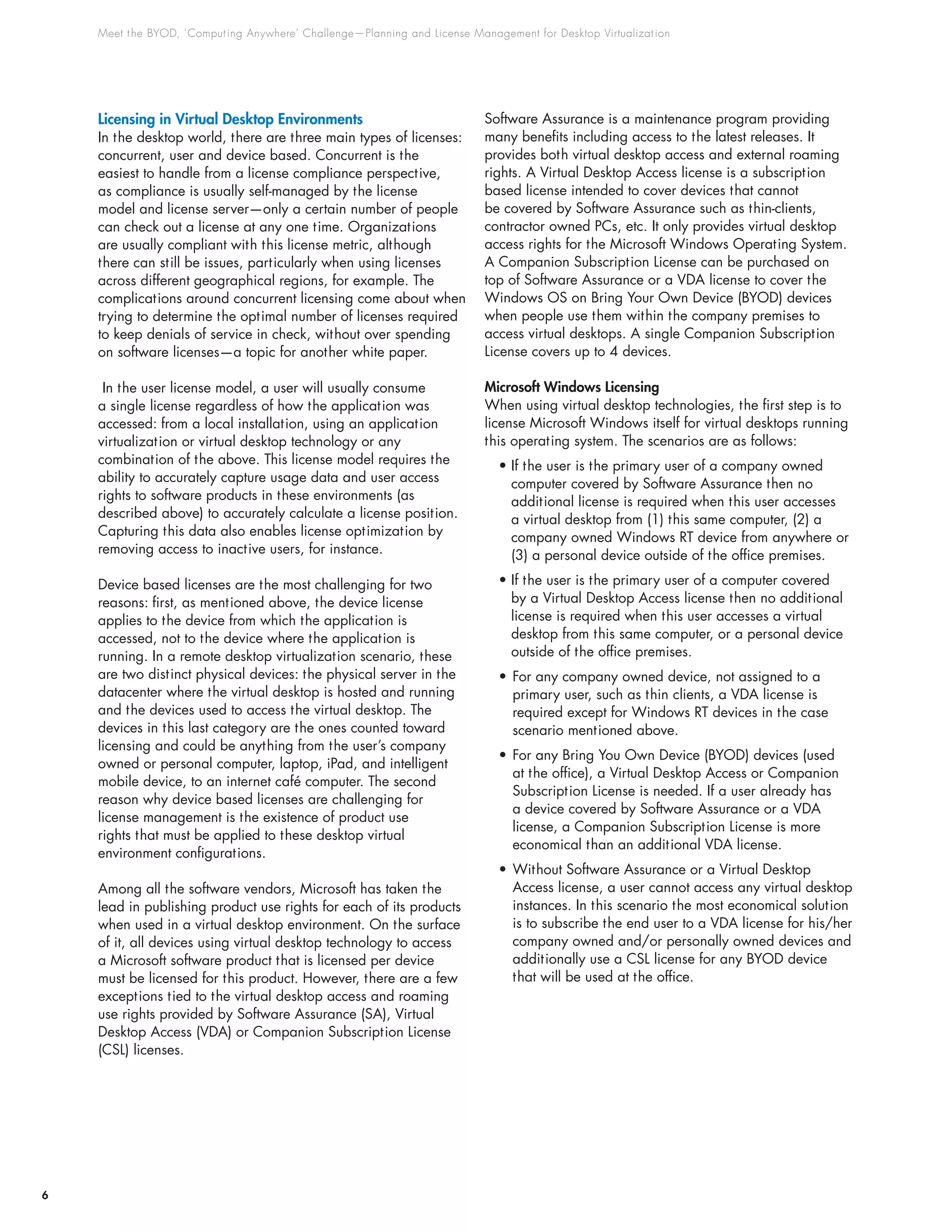 Meet the BYOD, ‘Computing Anywhere’ Challenge—Planning and License Management for Desktop Virtualization
6
Licensing in Virtual Desktop Environments
In the desktop world, there are three main types of licenses:
concurrent, user and device based. Concurrent is the
easiest to handle from a license compliance perspective,
as compliance is usually self-managed by the license
model and license server—only a certain number of people
can check out a license at any one time. Organizations
are usually compliant with this license metric, although
there can still be issues, particularly when using licenses
across different geographical regions, for example. The
complications around concurrent licensing come about when
trying to determine the optimal number of licenses required
to keep denials of service in check, without over spending
on software licenses—a topic for another white paper.
In the user license model, a user will usually consume
a single license regardless of how the application was
accessed: from a local installation, using an application
virtualization or virtual desktop technology or any
combination of the above. This license model requires the
ability to accurately capture usage data and user access
rights to software products in these environments (as
described above) to accurately calculate a license position.
Capturing this data also enables license optimization by
removing access to inactive users, for instance.
Device based licenses are the most challenging for two
reasons: first, as mentioned above, the device license
applies to the device from which the application is
accessed, not to the device where the application is
running. In a remote desktop virtualization scenario, these
are two distinct physical devices: the physical server in the
datacenter where the virtual desktop is hosted and running
and the devices used to access the virtual desktop. The
devices in this last category are the ones counted toward
licensing and could be anything from the user’s company
owned or personal computer, laptop, iPad, and intelligent
mobile device, to an internet café computer. The second
reason why device based licenses are challenging for
license management is the existence of product use
rights that must be applied to these desktop virtual
environment configurations.
Among all the software vendors, Microsoft has taken the
lead in publishing product use rights for each of its products
when used in a virtual desktop environment. On the surface
of it, all devices using virtual desktop technology to access
a Microsoft software product that is licensed per device
must be licensed for this product. However, there are a few
exceptions tied to the virtual desktop access and roaming
use rights provided by Software Assurance (SA), Virtual
Desktop Access (VDA) or Companion Subscription License
(CSL) licenses.
Software Assurance is a maintenance program providing
many benefits including access to the latest releases. It
provides both virtual desktop access and external roaming
rights. A Virtual Desktop Access license is a subscription
based license intended to cover devices that cannot
be covered by Software Assurance such as thin-clients,
contractor owned PCs, etc. It only provides virtual desktop
access rights for the Microsoft Windows Operating System.
A Companion Subscription License can be purchased on
top of Software Assurance or a VDA license to cover the
Windows OS on Bring Your Own Device (BYOD) devices
when people use them within the company premises to
access virtual desktops. A single Companion Subscription
License covers up to 4 devices.
Microsoft Windows Licensing
When using virtual desktop technologies, the first step is to
license Microsoft Windows itself for virtual desktops running
this operating system. The scenarios are as follows:
• If the user is the primary user of a company owned
computer covered by Software Assurance then no
additional license is required when this user accesses
a virtual desktop from (1) this same computer, (2) a
company owned Windows RT device from anywhere or
(3) a personal device outside of the office premises.
• If the user is the primary user of a computer covered
by a Virtual Desktop Access license then no additional
license is required when this user accesses a virtual
desktop from this same computer, or a personal device
outside of the office premises.
•	For any company owned device, not assigned to a
primary user, such as thin clients, a VDA license is
required except for Windows RT devices in the case
scenario mentioned above.
•	For any Bring You Own Device (BYOD) devices (used
at the office), a Virtual Desktop Access or Companion
Subscription License is needed. If a user already has
a device covered by Software Assurance or a VDA
license, a Companion Subscription License is more
economical than an additional VDA license.
•	Without Software Assurance or a Virtual Desktop
Access license, a user cannot access any virtual desktop
instances. In this scenario the most economical solution
is to subscribe the end user to a VDA license for his/her
company owned and/or personally owned devices and
additionally use a CSL license for any BYOD device
that will be used at the office.
 