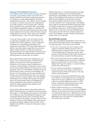 Meet the BYOD, ‘Computing Anywhere’ Challenge—Planning and License Management for Desktop Virtualization
6
Licensing in Virtual Desktop Environments
In the desktop world, there are three main types of licenses:
concurrent, user and device based. Concurrent is the
easiest to handle from a license compliance perspective,
as compliance is usually self-managed by the license
model and license server—only a certain number of people
can check out a license at any one time. Organizations
are usually compliant with this license metric, although
there can still be issues, particularly when using licenses
across different geographical regions, for example. The
complications around concurrent licensing come about when
trying to determine the optimal number of licenses required
to keep denials of service in check, without over spending
on software licenses—a topic for another white paper.
In the user license model, a user will usually consume
a single license regardless of how the application was
accessed: from a local installation, using an application
virtualization or virtual desktop technology or any
combination of the above. This license model requires the
ability to accurately capture usage data and user access
rights to software products in these environments (as
described above) to accurately calculate a license position.
Capturing this data also enables license optimization by
removing access to inactive users, for instance.
Device based licenses are the most challenging for two
reasons: first, as mentioned above, the device license
applies to the device from which the application is
accessed, not to the device where the application is
running. In a remote desktop virtualization scenario, these
are two distinct physical devices: the physical server in the
datacenter where the virtual desktop is hosted and running
and the devices used to access the virtual desktop. The
devices in this last category are the ones counted toward
licensing and could be anything from the user’s company
owned or personal computer, laptop, iPad, and intelligent
mobile device, to an internet café computer. The second
reason why device based licenses are challenging for
license management is the existence of product use
rights that must be applied to these desktop virtual
environment configurations.
Among all the software vendors, Microsoft has taken the
lead in publishing product use rights for each of its products
when used in a virtual desktop environment. On the surface
of it, all devices using virtual desktop technology to access
a Microsoft software product that is licensed per device
must be licensed for this product. However, there are a few
exceptions tied to the virtual desktop access and roaming
use rights provided by Software Assurance (SA), Virtual
Desktop Access (VDA) or Companion Subscription License
(CSL) licenses.
Software Assurance is a maintenance program providing
many benefits including access to the latest releases. It
provides both virtual desktop access and external roaming
rights. A Virtual Desktop Access license is a subscription
based license intended to cover devices that cannot
be covered by Software Assurance such as thin-clients,
contractor owned PCs, etc. It only provides virtual desktop
access rights for the Microsoft Windows Operating System.
A Companion Subscription License can be purchased on
top of Software Assurance or a VDA license to cover the
Windows OS on Bring Your Own Device (BYOD) devices
when people use them within the company premises to
access virtual desktops. A single Companion Subscription
License covers up to 4 devices.
Microsoft Windows Licensing
When using virtual desktop technologies, the first step is to
license Microsoft Windows itself for virtual desktops running
this operating system. The scenarios are as follows:
• If the user is the primary user of a company owned
computer covered by Software Assurance then no
additional license is required when this user accesses
a virtual desktop from (1) this same computer, (2) a
company owned Windows RT device from anywhere or
(3) a personal device outside of the office premises.
• If the user is the primary user of a computer covered
by a Virtual Desktop Access license then no additional
license is required when this user accesses a virtual
desktop from this same computer, or a personal device
outside of the office premises.
•	For any company owned device, not assigned to a
primary user, such as thin clients, a VDA license is
required except for Windows RT devices in the case
scenario mentioned above.
•	For any Bring You Own Device (BYOD) devices (used
at the office), a Virtual Desktop Access or Companion
Subscription License is needed. If a user already has
a device covered by Software Assurance or a VDA
license, a Companion Subscription License is more
economical than an additional VDA license.
•	Without Software Assurance or a Virtual Desktop
Access license, a user cannot access any virtual desktop
instances. In this scenario the most economical solution
is to subscribe the end user to a VDA license for his/her
company owned and/or personally owned devices and
additionally use a CSL license for any BYOD device
that will be used at the office.
 