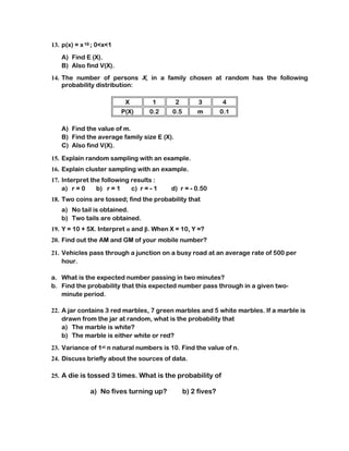 13. p(x) = x 10 ; 0<x<1
   A) Find E (X).
   B) Also find V(X).
14. The number of persons X, in a family chosen at random has the following
    probability distribution:

                           X        1       2        3        4
                          P(X)     0.2    0.5       m         0.1

   A) Find the value of m.
   B) Find the average family size E (X).
   C) Also find V(X).

15. Explain random sampling with an example.
16. Explain cluster sampling with an example.
17. Interpret the following results :
    a) r = 0    b) r = 1    c) r = - 1   d) r = - 0.50
18. Two coins are tossed; find the probability that
   a) No tail is obtained.
   b) Two tails are obtained.
19. Y = 10 + 5X. Interpret α and β. When X = 10, Y =?
20. Find out the AM and GM of your mobile number?

21. Vehicles pass through a junction on a busy road at an average rate of 500 per
    hour.

a. What is the expected number passing in two minutes?
b. Find the probability that this expected number pass through in a given two-
   minute period.

22. A jar contains 3 red marbles, 7 green marbles and 5 white marbles. If a marble is
    drawn from the jar at random, what is the probability that
    a) The marble is white?
    b) The marble is either white or red?
23. Variance of 1st n natural numbers is 10. Find the value of n.
24. Discuss briefly about the sources of data.

25. A die is tossed 3 times. What is the probability of

              a) No fives turning up?           b) 2 fives?
 