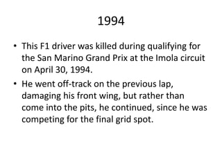1994
• This F1 driver was killed during qualifying for
the San Marino Grand Prix at the Imola circuit
on April 30, 1994.
• He went off-track on the previous lap,
damaging his front wing, but rather than
come into the pits, he continued, since he was
competing for the final grid spot.
 