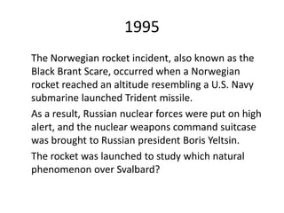 1995
The Norwegian rocket incident, also known as the
Black Brant Scare, occurred when a Norwegian
rocket reached an altitude resembling a U.S. Navy
submarine launched Trident missile.
As a result, Russian nuclear forces were put on high
alert, and the nuclear weapons command suitcase
was brought to Russian president Boris Yeltsin.
The rocket was launched to study which natural
phenomenon over Svalbard?
 