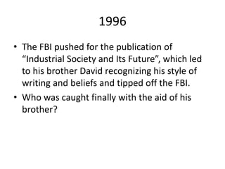 1996
• The FBI pushed for the publication of
“Industrial Society and Its Future”, which led
to his brother David recognizing his style of
writing and beliefs and tipped off the FBI.
• Who was caught finally with the aid of his
brother?
 