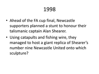 1998
• Ahead of the FA cup final, Newcastle
supporters planned a stunt to honour their
talismanic captain Alan Shearer.
• Using catapults and fishing wire, they
managed to host a giant replica of Shearer’s
number nine Newcastle United onto which
sculpture?
 
