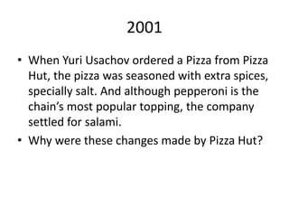 2001
• When Yuri Usachov ordered a Pizza from Pizza
Hut, the pizza was seasoned with extra spices,
specially salt. And although pepperoni is the
chain’s most popular topping, the company
settled for salami.
• Why were these changes made by Pizza Hut?
 