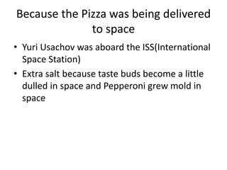 Because the Pizza was being delivered
to space
• Yuri Usachov was aboard the ISS(International
Space Station)
• Extra salt because taste buds become a little
dulled in space and Pepperoni grew mold in
space
 