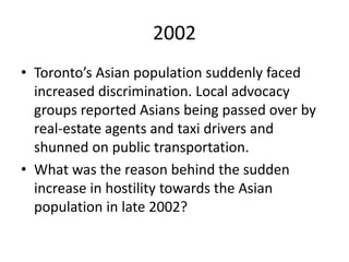 2002
• Toronto’s Asian population suddenly faced
increased discrimination. Local advocacy
groups reported Asians being passed over by
real-estate agents and taxi drivers and
shunned on public transportation.
• What was the reason behind the sudden
increase in hostility towards the Asian
population in late 2002?
 