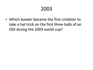 2003
• Which bowler became the first cricketer to
take a hat trick on the first three balls of an
ODI during the 2003 world cup?
 
