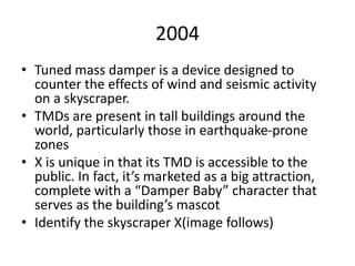 2004
• Tuned mass damper is a device designed to
counter the effects of wind and seismic activity
on a skyscraper.
• TMDs are present in tall buildings around the
world, particularly those in earthquake-prone
zones
• X is unique in that its TMD is accessible to the
public. In fact, it’s marketed as a big attraction,
complete with a “Damper Baby” character that
serves as the building’s mascot
• Identify the skyscraper X(image follows)
 