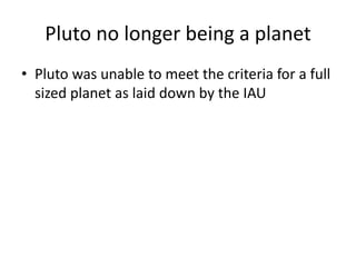 Pluto no longer being a planet
• Pluto was unable to meet the criteria for a full
sized planet as laid down by the IAU
 