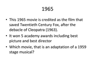 1965
• This 1965 movie is credited as the film that
saved Twentieth Century Fox, after the
debacle of Cleopatra (1963).
• It won 5 academy awards including best
picture and best director
• Which movie, that is an adaptation of a 1959
stage musical?
 