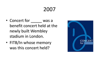 2007
• Concert for _____ was a
benefit concert held at the
newly built Wembley
stadium in London.
• FITB/In whose memory
was this concert held?
 