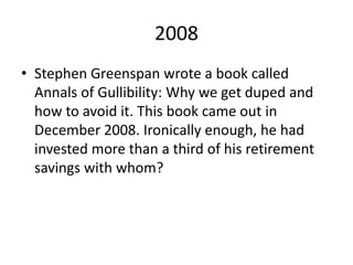 2008
• Stephen Greenspan wrote a book called
Annals of Gullibility: Why we get duped and
how to avoid it. This book came out in
December 2008. Ironically enough, he had
invested more than a third of his retirement
savings with whom?
 