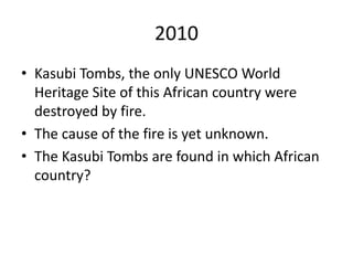 2010
• Kasubi Tombs, the only UNESCO World
Heritage Site of this African country were
destroyed by fire.
• The cause of the fire is yet unknown.
• The Kasubi Tombs are found in which African
country?
 