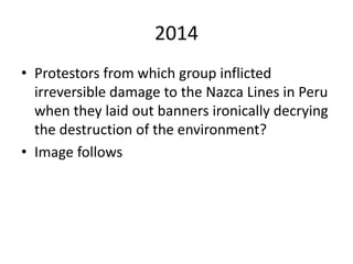 2014
• Protestors from which group inflicted
irreversible damage to the Nazca Lines in Peru
when they laid out banners ironically decrying
the destruction of the environment?
• Image follows
 