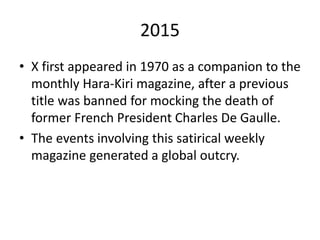 2015
• X first appeared in 1970 as a companion to the
monthly Hara-Kiri magazine, after a previous
title was banned for mocking the death of
former French President Charles De Gaulle.
• The events involving this satirical weekly
magazine generated a global outcry.
 