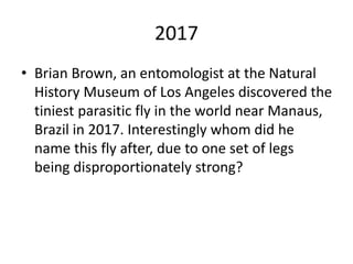 2017
• Brian Brown, an entomologist at the Natural
History Museum of Los Angeles discovered the
tiniest parasitic fly in the world near Manaus,
Brazil in 2017. Interestingly whom did he
name this fly after, due to one set of legs
being disproportionately strong?
 