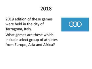 2018
2018 edition of these games
were held in the city of
Tarragona, Italy.
What games are these which
include select group of athletes
from Europe, Asia and Africa?
 