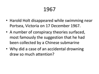 1967
• Harold Holt disappeared while swimming near
Portsea, Victoria on 17 December 1967.
• A number of conspiracy theories surfaced,
most famously the suggestion that he had
been collected by a Chinese submarine
• Why did a case of an accidental drowning
draw so much attention?
 