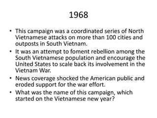 1968
• This campaign was a coordinated series of North
Vietnamese attacks on more than 100 cities and
outposts in South Vietnam.
• It was an attempt to foment rebellion among the
South Vietnamese population and encourage the
United States to scale back its involvement in the
Vietnam War.
• News coverage shocked the American public and
eroded support for the war effort.
• What was the name of this campaign, which
started on the Vietnamese new year?
 