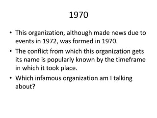 1970
• This organization, although made news due to
events in 1972, was formed in 1970.
• The conflict from which this organization gets
its name is popularly known by the timeframe
in which it took place.
• Which infamous organization am I talking
about?
 