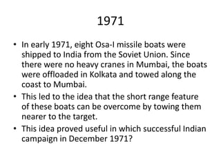 1971
• In early 1971, eight Osa-I missile boats were
shipped to India from the Soviet Union. Since
there were no heavy cranes in Mumbai, the boats
were offloaded in Kolkata and towed along the
coast to Mumbai.
• This led to the idea that the short range feature
of these boats can be overcome by towing them
nearer to the target.
• This idea proved useful in which successful Indian
campaign in December 1971?
 