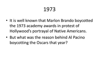 1973
• It is well known that Marlon Brando boycotted
the 1973 academy awards in protest of
Hollywood’s portrayal of Native Americans.
• But what was the reason behind Al Pacino
boycotting the Oscars that year?
 
